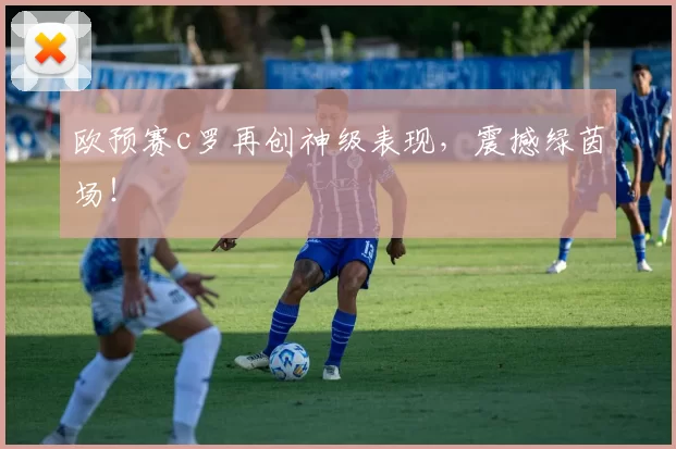 欧预赛c罗再创神级表现，震撼绿茵场！