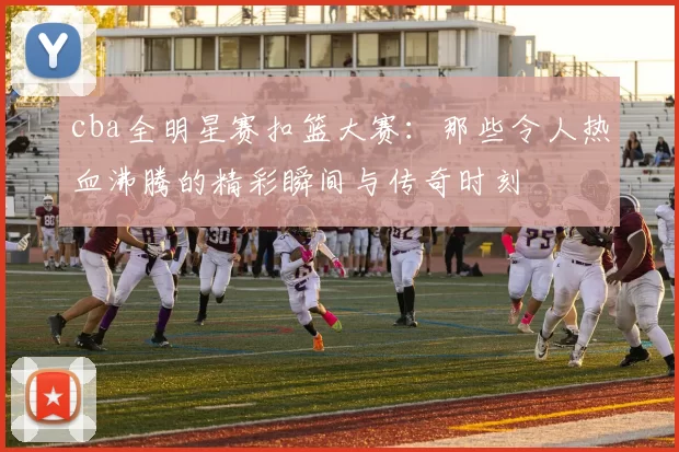 cba全明星赛扣篮大赛：那些令人热血沸腾的精彩瞬间与传奇时刻