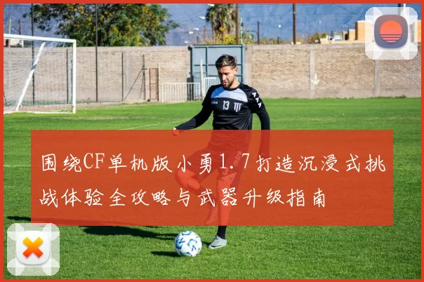 围绕CF单机版小勇1.7打造沉浸式挑战体验全攻略与武器升级指南