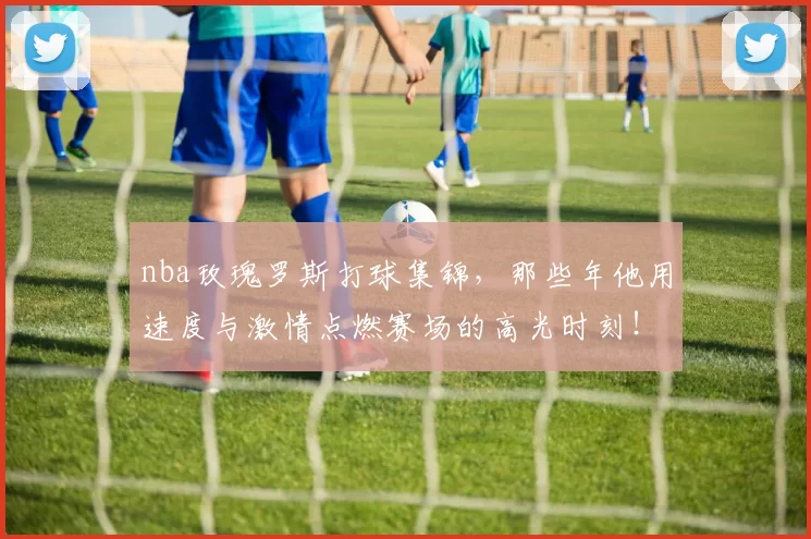 nba玫瑰罗斯打球集锦,那些年他用速度与激情点燃赛场的高光时刻!