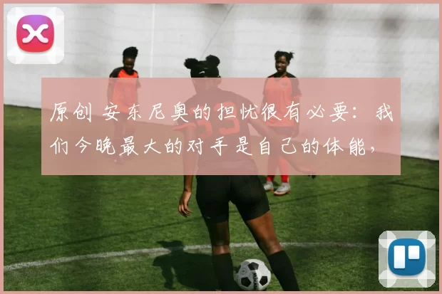 原创 安东尼奥的担忧很有必要：我们今晚最大的对手是自己的体能，其次才是越南