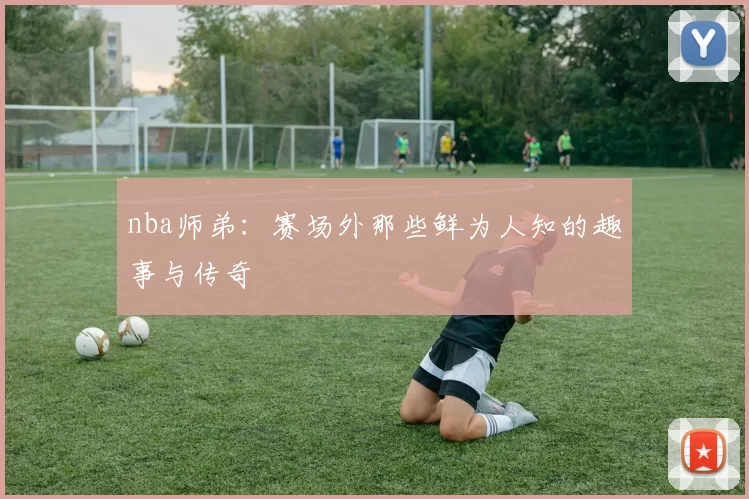 nba师弟：赛场外那些鲜为人知的趣事与传奇