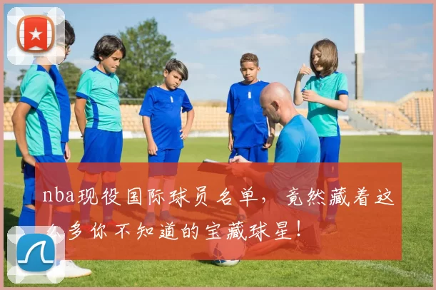 nba现役国际球员名单，竟然藏着这么多你不知道的宝藏球星！