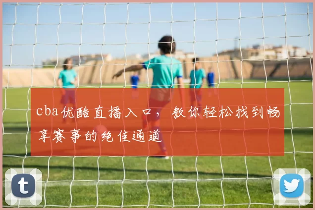 cba优酷直播入口,教你轻松找到畅享赛事的绝佳通道