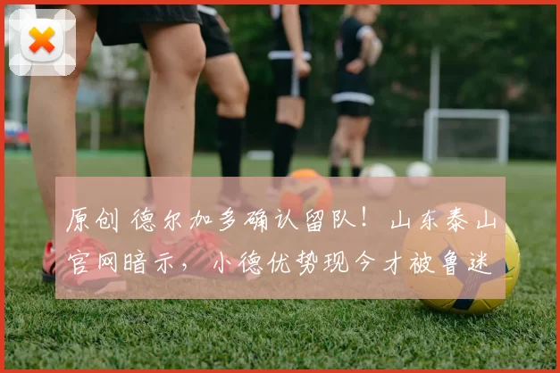 原创 德尔加多确认留队！山东泰山官网暗示，小德优势现今才被鲁迷发现