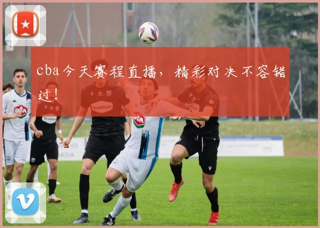 cba今天赛程直播，精彩对决不容错过！