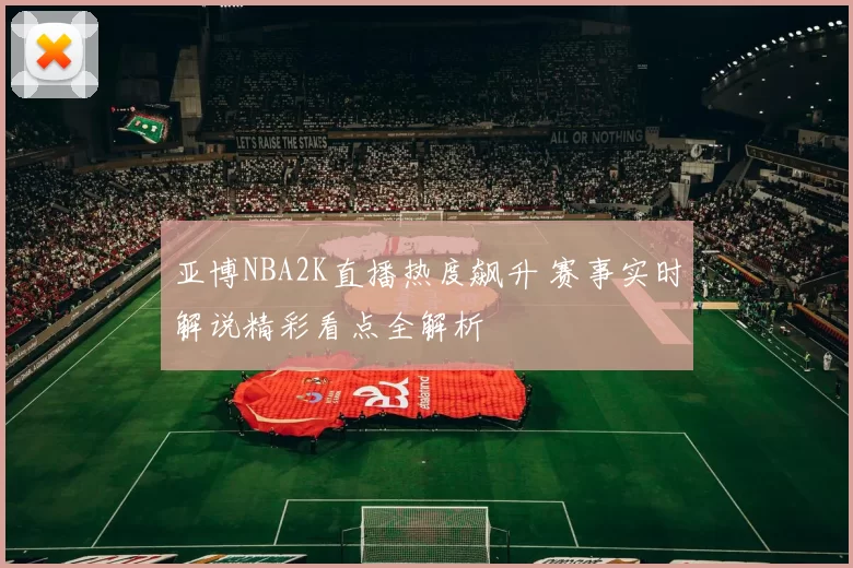 亚博NBA2K直播热度飙升 赛事实时解说精彩看点全解析