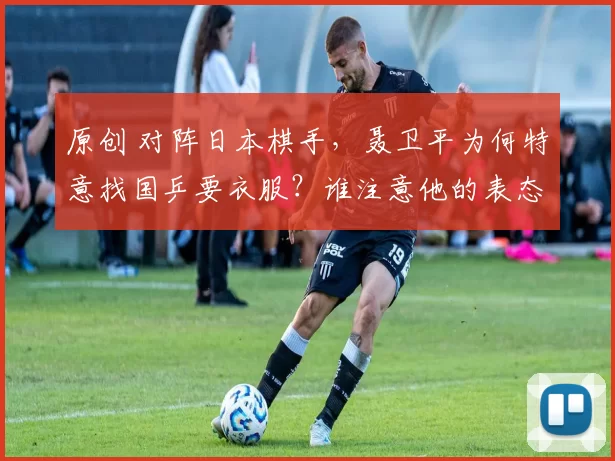 原创 对阵日本棋手，聂卫平为何特意找国乒要衣服？谁注意他的表态