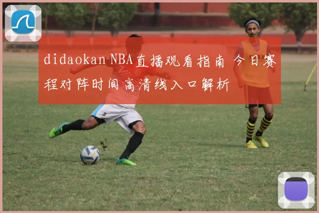 didaokan NBA直播观看指南 今日赛程对阵时间高清线入口解析