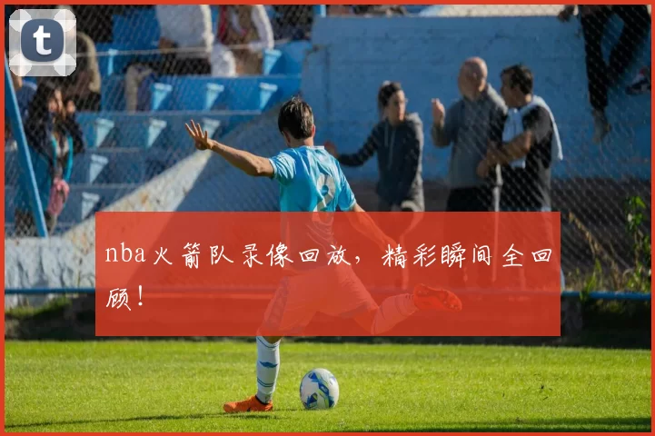 nba火箭队录像回放，精彩瞬间全回顾！