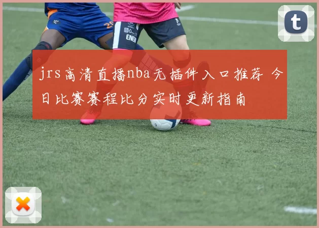 jrs高清直播nba无插件入口推荐 今日比赛赛程比分实时更新指南