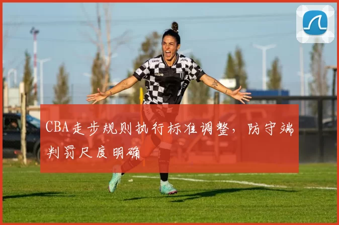 CBA走步规则执行标准调整，防守端判罚尺度明确