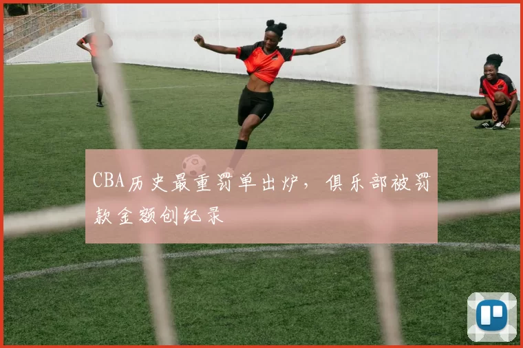 CBA历史最重罚单出炉，俱乐部被罚款金额创纪录